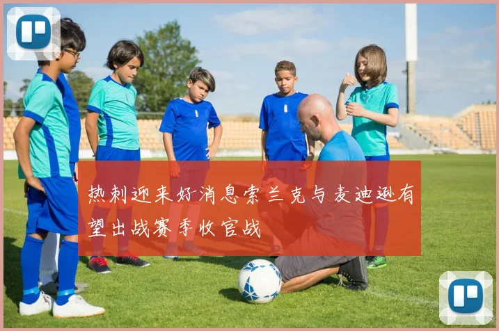 热刺迎来好消息索兰克与麦迪逊有望出战赛季收官战