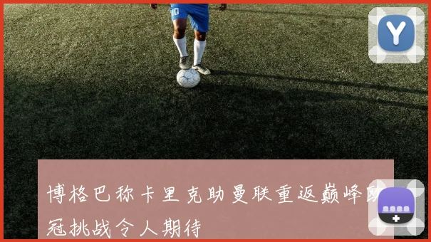 博格巴称卡里克助曼联重返巅峰欧冠挑战令人期待