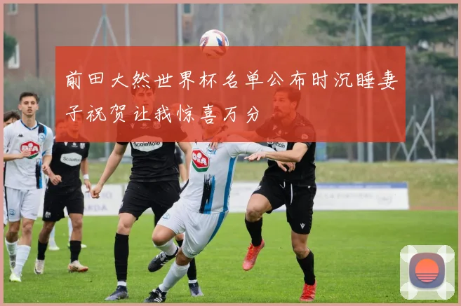 前田大然世界杯名单公布时沉睡妻子祝贺让我惊喜万分