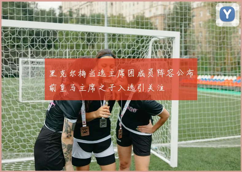里克尔梅当选主席团成员阵容公布前皇马主席之子入选引关注