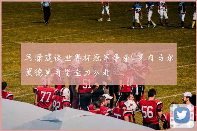 冯潇霆谈世界杯冠军争夺C罗内马尔莫德里奇皆全力以赴