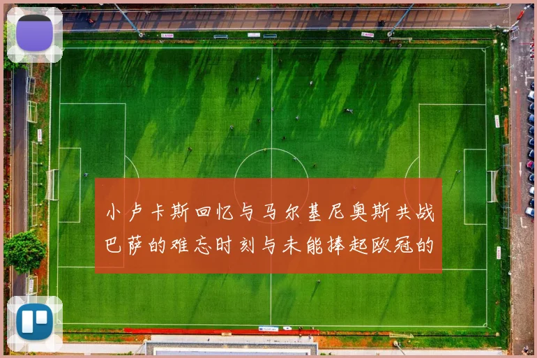 小卢卡斯回忆与马尔基尼奥斯共战巴萨的难忘时刻与未能捧起欧冠的遗憾
