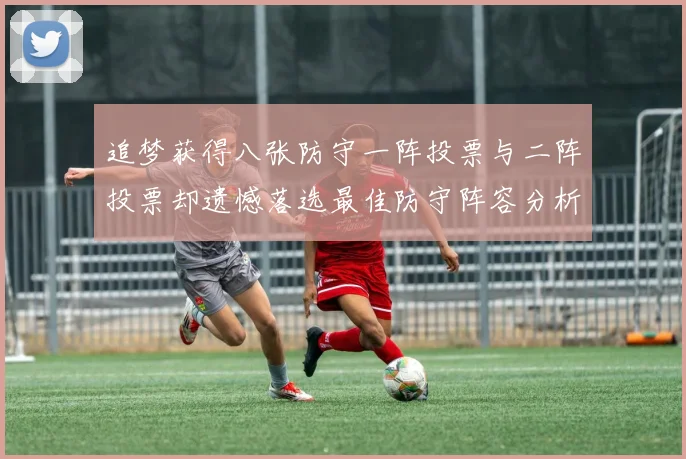 追梦获得八张防守一阵投票与二阵投票却遗憾落选最佳防守阵容分析