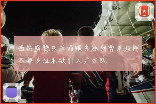 西热盛赞朱芳雨眼光独到曾看好阿不都沙拉木欲引入广东队