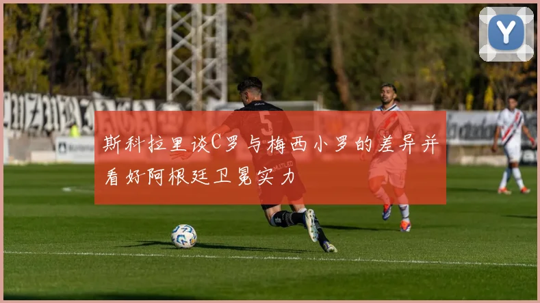 斯科拉里谈C罗与梅西小罗的差异并看好阿根廷卫冕实力