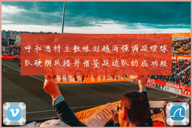 呼和浩特主教练刘越海强调延续球队硬朗风格并借鉴延边队的成功经验