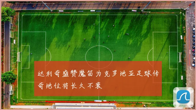 达利奇盛赞魔笛为克罗地亚足球传奇地位将长久不衰