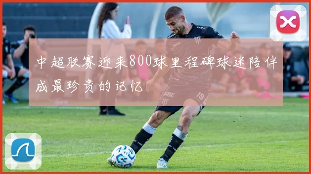 中超联赛迎来800球里程碑球迷陪伴成最珍贵的记忆